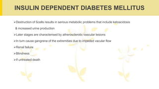 INSULIN DEPENDENT DIABETES MELLITUS
Destruction of ßcells results in serious metabolic problems that include ketoacidosis
& increased urine production
Later stages are characterised by atherosclerotic vascular lesions
In turn cause gangrene of the extremities due to impeded vacular flow
Renal failure
Blindness
If untreated death
 
