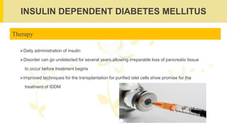 INSULIN DEPENDENT DIABETES MELLITUS
Therapy
Daily administration of insulin
Disorder can go undetected for several years,allowing irreparable loss of pancreatic tissue
to occur before treatment begins
Improved techniques for the transplantation for purified islet cells show promise for the
treatment of IDDM
 