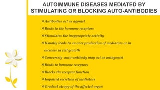 AUTOIMMUNE DISEASES MEDIATED BY
STIMULATING OR BLOCKING AUTO-ANTIBODIES
Antibodies act as agonist
Binds to the hormone receptors
Stimulates the inappropriate activity
Usually leads to an over production of mediators or in
increase in cell growth
Conversely auto-antibody may act as antagonist
Binds to hormone receptors
Blocks the receptor function
Impaired secretion of mediators
Gradual atropy of the affected organ
 