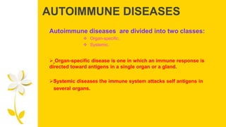 AUTOIMMUNE DISEASES
Autoimmune diseases are divided into two classes:
 Organ-specific.
 Systemic.
 Organ-specific disease is one in which an immune response is
directed toward antigens in a single organ or a gland.
Systemic diseases the immune system attacks self antigens in
several organs.
 
