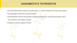 HASHIMOTO’S THYROIDITIS
Ensuing inflammatory response causes goitre, or visible enlargement of the thyroid gland
A physiological response to hypothyroidism
Autoantibodies binds to the proteins including thyroglobulin, & thyroid peroxidase which
are involved in the uptake of iodine
Interferes with the uptake of iodine
 