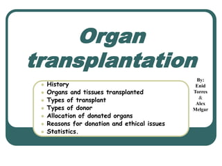 Organ 
transplantation 
 History 
 Organs and tissues transplanted 
 Types of transplant 
 Types of donor 
 Allocation of donated organs 
 Reasons for donation and ethical issues 
 Statistics. 
By: 
Enid 
Torres 
& 
Alex 
Melgar 
 