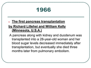 1966 
The first pancreas transplantation 
by Richard Lillehei and William Kelly 
(Minnesota, U.S.A.) 
A pancreas along with kidney and duodenum was 
transplanted into a 28-year-old woman and her 
blood sugar levels decreased immediately after 
transplantation, but eventually she died three 
months later from pulmonary embolism. 
 