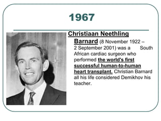 1967 
Christiaan Neethling 
Barnard (8 November 1922 – 
2 September 2001) was a South 
African cardiac surgeon who 
performed the world's first 
successful human-to-human 
heart transplant. Christian Barnard 
all his life considered Demikhov his 
teacher. 
 