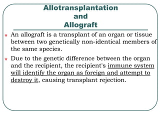 Allotransplantation 
and 
Allograft 
An allograft is a transplant of an organ or tissue 
between two genetically non-identical members of 
the same species. 
Due to the genetic difference between the organ 
and the recipient, the recipient's immune system 
will identify the organ as foreign and attempt to 
destroy it, causing transplant rejection. 
 