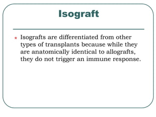 Isograft 
Isografts are differentiated from other 
types of transplants because while they 
are anatomically identical to allografts, 
they do not trigger an immune response. 
 