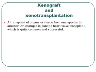 Xenograft 
and 
xenotransplantation 
A transplant of organs or tissue from one species to 
another. An example is porcine heart valve transplant, 
which is quite common and successful. 
 