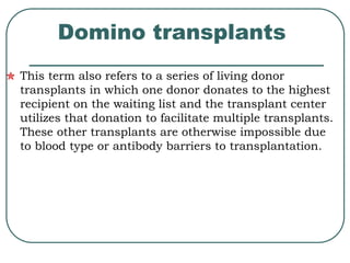 Domino transplants 
This term also refers to a series of living donor 
transplants in which one donor donates to the highest 
recipient on the waiting list and the transplant center 
utilizes that donation to facilitate multiple transplants. 
These other transplants are otherwise impossible due 
to blood type or antibody barriers to transplantation. 
 