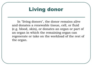 Living donor 
In "living donors", the donor remains alive 
and donates a renewable tissue, cell, or fluid 
(e.g. blood, skin), or donates an organ or part of 
an organ in which the remaining organ can 
regenerate or take on the workload of the rest of 
the organ. 
 