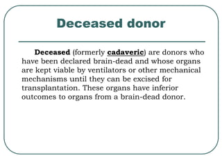 Deceased donor 
Deceased (formerly cadaveric) are donors who 
have been declared brain-dead and whose organs 
are kept viable by ventilators or other mechanical 
mechanisms until they can be excised for 
transplantation. These organs have inferior 
outcomes to organs from a brain-dead donor. 
 