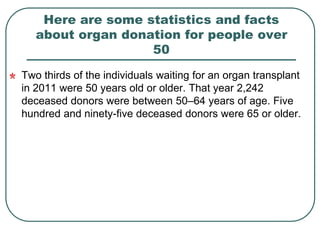 Here are some statistics and facts 
about organ donation for people over 
50 
Two thirds of the individuals waiting for an organ transplant 
in 2011 were 50 years old or older. That year 2,242 
deceased donors were between 50–64 years of age. Five 
hundred and ninety-five deceased donors were 65 or older. 
 