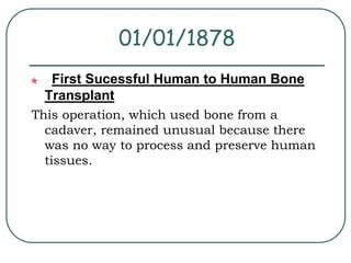 01/01/1878 
First Sucessful Human to Human Bone 
Transplant 
This operation, which used bone from a 
cadaver, remained unusual because there 
was no way to process and preserve human 
tissues. 
 