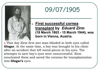 09/07/1905 
First successful cornea 
transplant by Eduard Zirm 
(18 March 1863 - 15 March 1944), was 
born in Vienna, Austria. 
That day Zirm first met man blinded in both eyes called 
Glogar. At the same time, a boy was brought to his clinic 
after an accident that left metal pieces in his eyes. The 
attempts to save boy's eyes were unsuccessful. Zirm 
enucleated them and saved the corneas for transplantation 
into Glogar's eyes. 
 