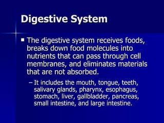 Digestive System The digestive system receives foods, breaks down food molecules into nutrients that can pass through cell membranes, and eliminates materials that are not absorbed. It includes the mouth, tongue, teeth, salivary glands, pharynx, esophagus, stomach, liver, gallbladder, pancreas, small intestine, and large intestine. 