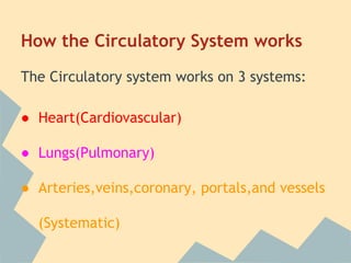 How the Circulatory System works
The Circulatory system works on 3 systems:
● Heart(Cardiovascular)
● Lungs(Pulmonary)
● Arteries,veins,coronary, portals,and vessels
(Systematic)

 