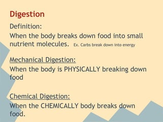 Digestion
Definition:
When the body breaks down food into small
nutrient molecules. Ex. Carbs break down into energy
Mechanical Digestion:
When the body is PHYSICALLY breaking down
food
Chemical Digestion:
When the CHEMICALLY body breaks down
food.

 