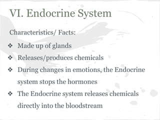 VI. Endocrine System
Characteristics/ Facts:
❖ Made up of glands
❖ Releases/produces chemicals
❖ During changes in emotions, the Endocrine
system stops the hormones
❖ The Endocrine system releases chemicals
directly into the bloodstream

 