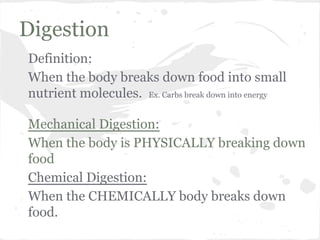 Digestion
Definition:
When the body breaks down food into small
nutrient molecules. Ex. Carbs break down into energy
Mechanical Digestion:
When the body is PHYSICALLY breaking down
food
Chemical Digestion:
When the CHEMICALLY body breaks down
food.

 