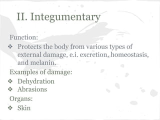 II. Integumentary
Function:
❖ Protects the body from various types of
external damage, e.i. excretion, homeostasis,
and melanin.
Examples of damage:
❖ Dehydration
❖ Abrasions
Organs:
❖ Skin

 