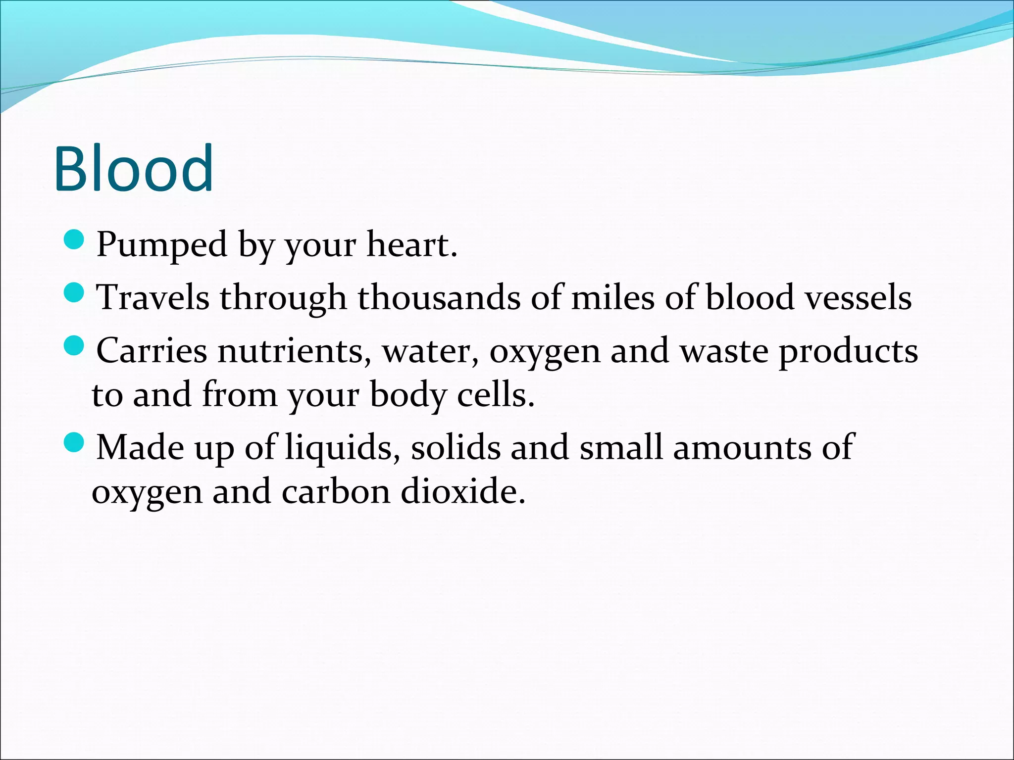 Blood
Pumped by your heart.
Travels through thousands of miles of blood vessels
Carries nutrients, water, oxygen and waste products

to and from your body cells.
Made up of liquids, solids and small amounts of
oxygen and carbon dioxide.

 