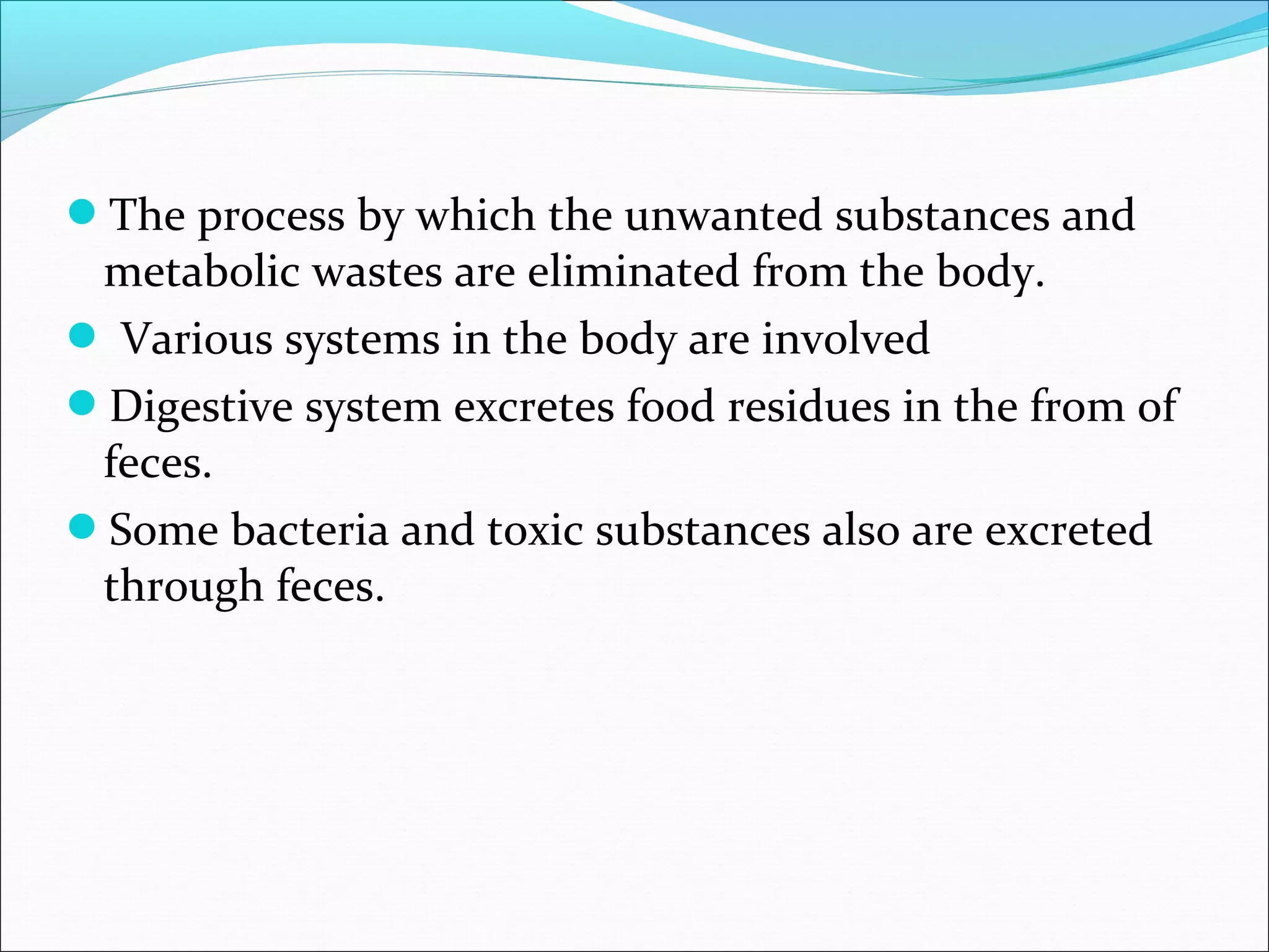The process by which the unwanted substances and

metabolic wastes are eliminated from the body.
 Various systems in the body are involved
Digestive system excretes food residues in the from of
feces.
Some bacteria and toxic substances also are excreted
through feces.

 