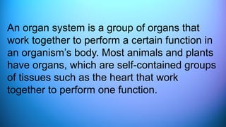 An organ system is a group of organs that
work together to perform a certain function in
an organism’s body. Most animals and plants
have organs, which are self-contained groups
of tissues such as the heart that work
together to perform one function.
 