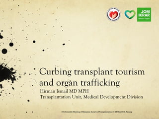 Curbing transplant tourism
and organ trafficking
Hirman Ismail MD MPH
Transplantation Unit, Medical Development Division
19th Scientific Meeting of Malaysian Society of Transplantation, 27-28 May 2016, Penang
 