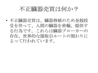 不正臓器売買は何か？
• 不正臓器売買は、臓器移植のため金銭授
  受を伴って、人間の臓器を密輸、提供す
  る行為です。これらは臓器ブローカーの
  存在、世界的な闇取引ルートの関わりに
  よって行われています。
 