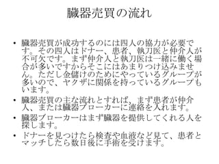臓器売買の流れ

• 臓器売買が成功するのには四人の協力が必要で
  す。その四人はドナー、患者、執刀医と仲介人が
  不可欠です。まず仲介人と執刀医は一緒に働く場
  合が多いですからそこにはあまりつけ込みませ
  ん。ただし金儲けのためにやっているグループが
  多いので、ヤクザに関係を持っているグループも
  います。
• 臓器売買の主な流れとすれば、まず患者が仲介
  人、または臓器ブローカーに連絡を入れます。
• 臓器ブローカーはまず臓器を提供してくれる人を
  探します。
• ドナーを見つけたら検査や血液など見て、患者と
  マッチしたら数日後に手術を受けます。
 