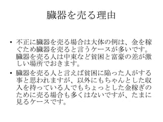 臓器を売る理由

• 不正に臓器を売る場合は大体の例は、金を稼
  ぐため臓器を売ると言うケースが多いです。
  臓器を売る人は中東など貧困と富豪の差が激
  しい場所でおきます。
• 臓器を売る人と言えば貧困に陥った人がする
  事と思われますが、以外にもちゃんとした収
  入を持っている人でもちょっとした金稼ぎの
  ために売る場合も多くはないですが、たまに
  見るケースです。
 