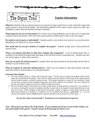 Teacher Information
Objective: Students will use internet resources to research an organ to learn how it works with other organs and
organ systems to keep the body healthy. The information gathered will be used to create a poster (or other type
of display) to share what they learned with their classmates.
What organs do you use for this project? Go to http://www.organsofthebody.com/ to find a list of organs that
could be used for this project. Print a list of the organs and have students draw a slip to select the organs.
Do students work in pairs or individually? Students usually work on their own; however, use your discretion
depending on the ability level of your students.
How much time do you give students to complete the project? Students usually need 2 class periods (42
minutes each).
Where can students find links to help them complete this assignment? A list of health-related links is
available on the Health & Human Body links page at the Kid Zone at http://sciencespot.net/. Students may also
use search engines or other online resources.
How do you grade the student projects? A sample rubric has been provided in this download, but feel free to
modify it to your students needs.
What do students do with their finished posters? Allow time for students to share their projects with their
classmates either in small groups or as a class presentation.
Extension ideas include:
 Have the students stand in a large circle facing the center. Provide yarn to connect the students based on the
organ they researched for the project. Start with one student and have him/her tell the name of the organ and then
choose another student to connect to using the yarn. The student should give a reason for the connection based
on what they learned. Continue building connections until all the students are included in the circle. Repeat the
activity, but require students to connect to a different organ each round.
 Have the students organize themselves into various groups based on characteristics you provide. For example, if
you were to say digestive system, the students who play a major role in the digestive system should line up in one
area of the room. Other examples would include size (larger, smaller, or equal to a tennis ball), location in the
body (top to bottom or everywhere), or whether or not it is needed for life (heart vs. gallbladder), etc. You can
also have the students line up alphabetically or organize themselves by the actual size of the organ.

Do you have other extension ideas? Send them to me at ttomm@sciencespot.net.

Note: This project uses Poster My Wall website. If your students do not have access to this website, you
may print copies of the generic "wanted" poster on the last page for them to use.

Stacy Baker & Tracy (Trimpe) Tomm

June 2000

http://sciencespot.net/

 