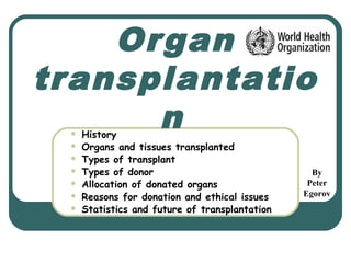 Organ
transplantatio
n History
 Organs and tissues transplanted
 Types of transplant
 Types of donor
 Allocation of donated organs
 Reasons for donation and ethical issues
 Statistics and future of transplantation
By
Peter
Egorov
 
