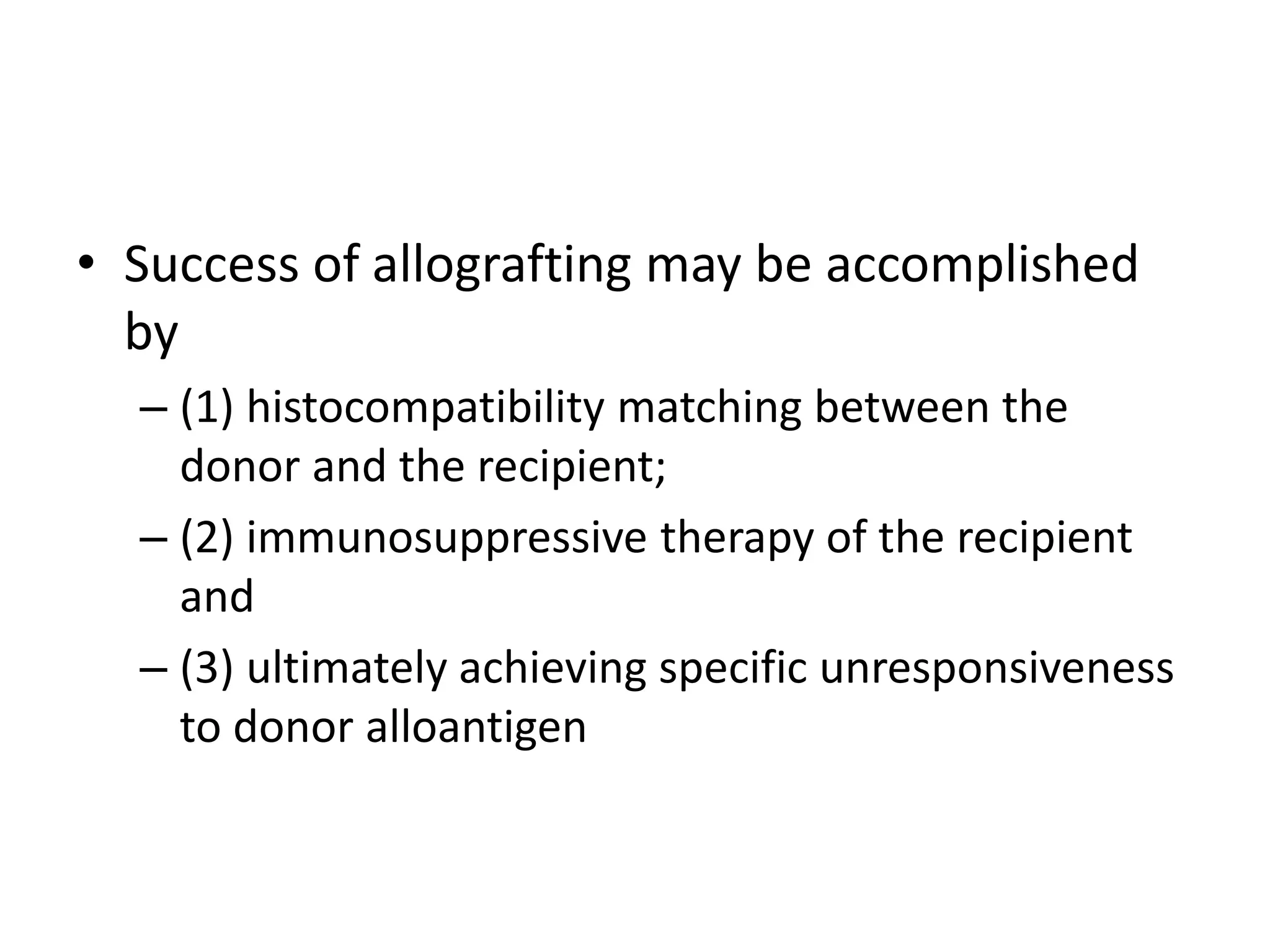 • Success of allografting may be accomplished
by
– (1) histocompatibility matching between the
donor and the recipient;
– (2) immunosuppressive therapy of the recipient
and
– (3) ultimately achieving specific unresponsiveness
to donor alloantigen
 