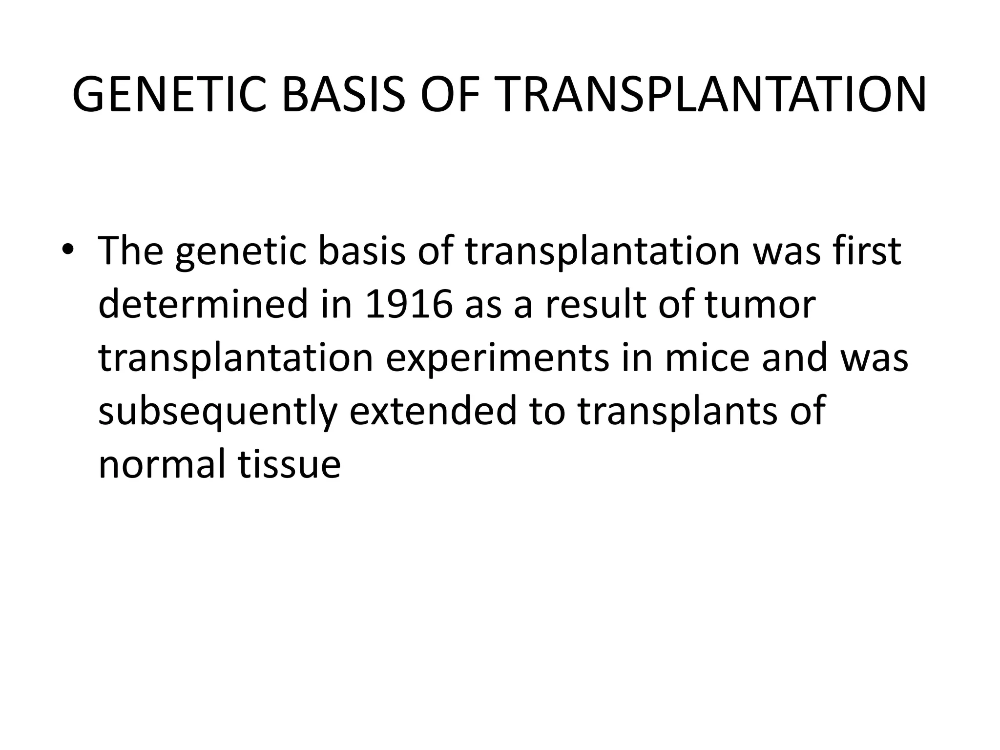 GENETIC BASIS OF TRANSPLANTATION
• The genetic basis of transplantation was first
determined in 1916 as a result of tumor
transplantation experiments in mice and was
subsequently extended to transplants of
normal tissue
 