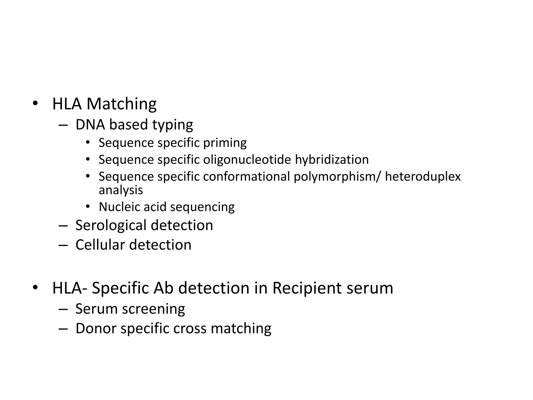 • HLA Matching
– DNA based typing
• Sequence specific priming
• Sequence specific oligonucleotide hybridization
• Sequence specific conformational polymorphism/ heteroduplex
analysis
• Nucleic acid sequencing
– Serological detection
– Cellular detection
• HLA- Specific Ab detection in Recipient serum
– Serum screening
– Donor specific cross matching
 