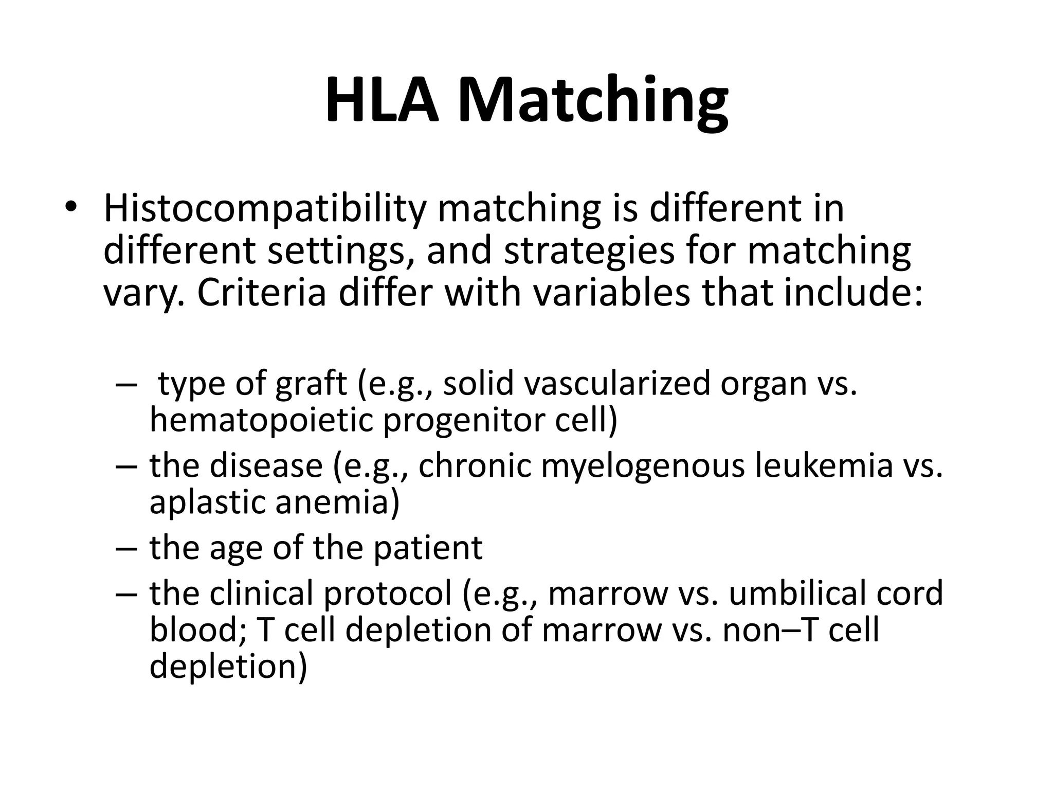 HLA Matching
• Histocompatibility matching is different in
different settings, and strategies for matching
vary. Criteria differ with variables that include:
– type of graft (e.g., solid vascularized organ vs.
hematopoietic progenitor cell)
– the disease (e.g., chronic myelogenous leukemia vs.
aplastic anemia)
– the age of the patient
– the clinical protocol (e.g., marrow vs. umbilical cord
blood; T cell depletion of marrow vs. non–T cell
depletion)
 