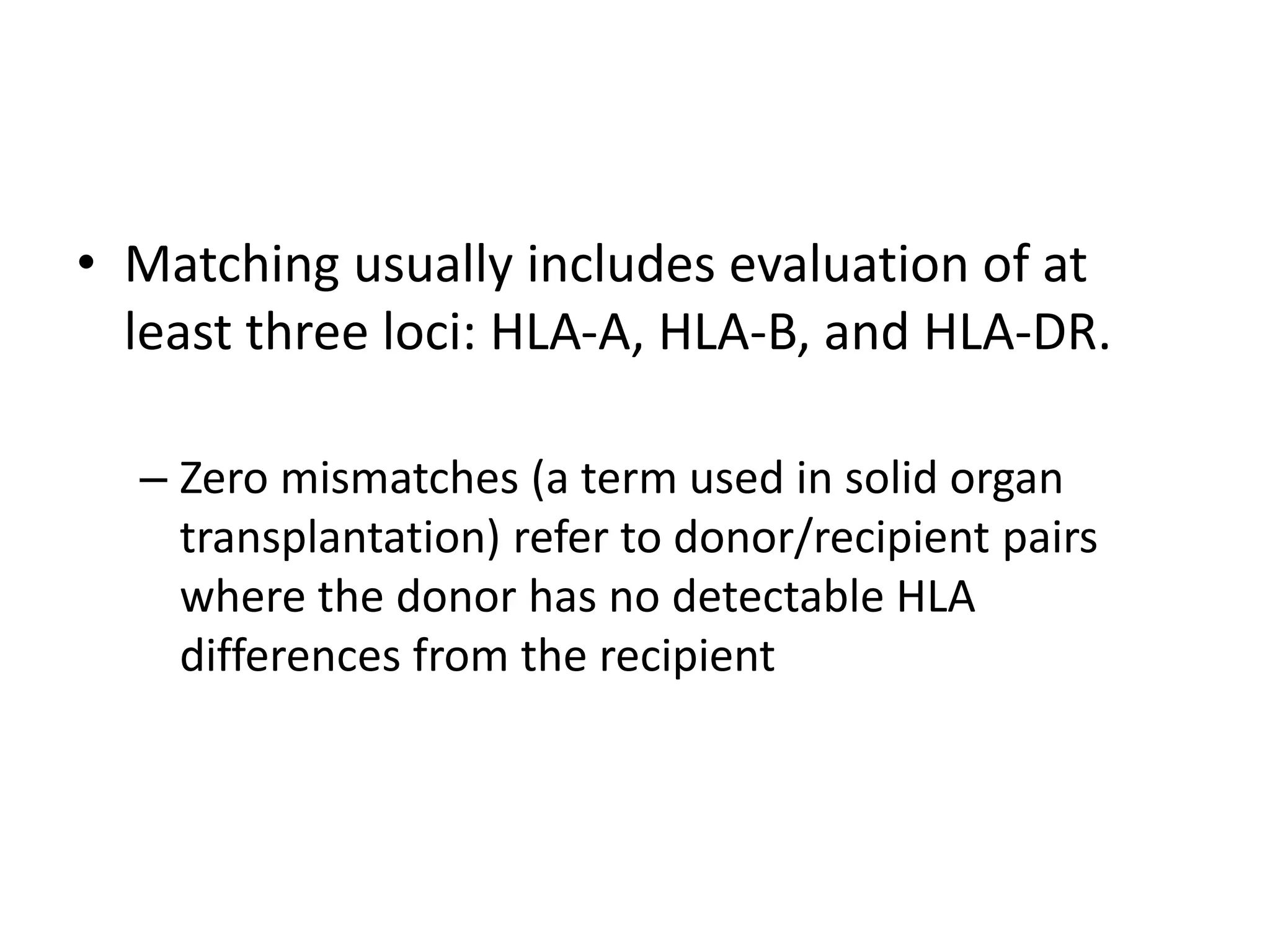• Matching usually includes evaluation of at
least three loci: HLA-A, HLA-B, and HLA-DR.
– Zero mismatches (a term used in solid organ
transplantation) refer to donor/recipient pairs
where the donor has no detectable HLA
differences from the recipient
 