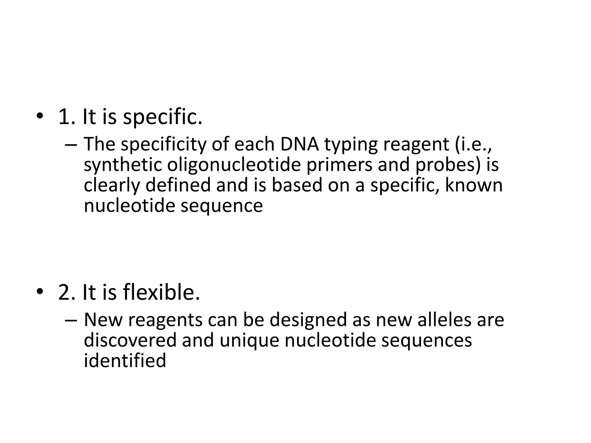 • 1. It is specific.
– The specificity of each DNA typing reagent (i.e.,
synthetic oligonucleotide primers and probes) is
clearly defined and is based on a specific, known
nucleotide sequence
• 2. It is flexible.
– New reagents can be designed as new alleles are
discovered and unique nucleotide sequences
identified
 