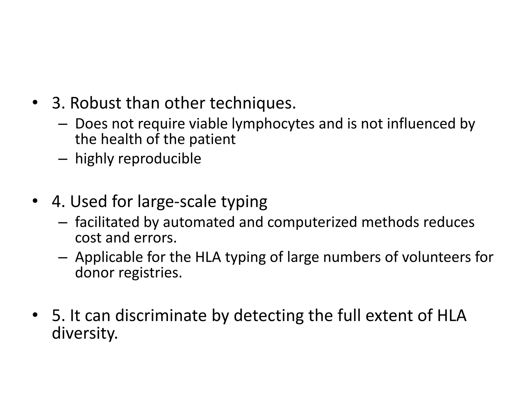 • 3. Robust than other techniques.
– Does not require viable lymphocytes and is not influenced by
the health of the patient
– highly reproducible
• 4. Used for large-scale typing
– facilitated by automated and computerized methods reduces
cost and errors.
– Applicable for the HLA typing of large numbers of volunteers for
donor registries.
• 5. It can discriminate by detecting the full extent of HLA
diversity.
 
