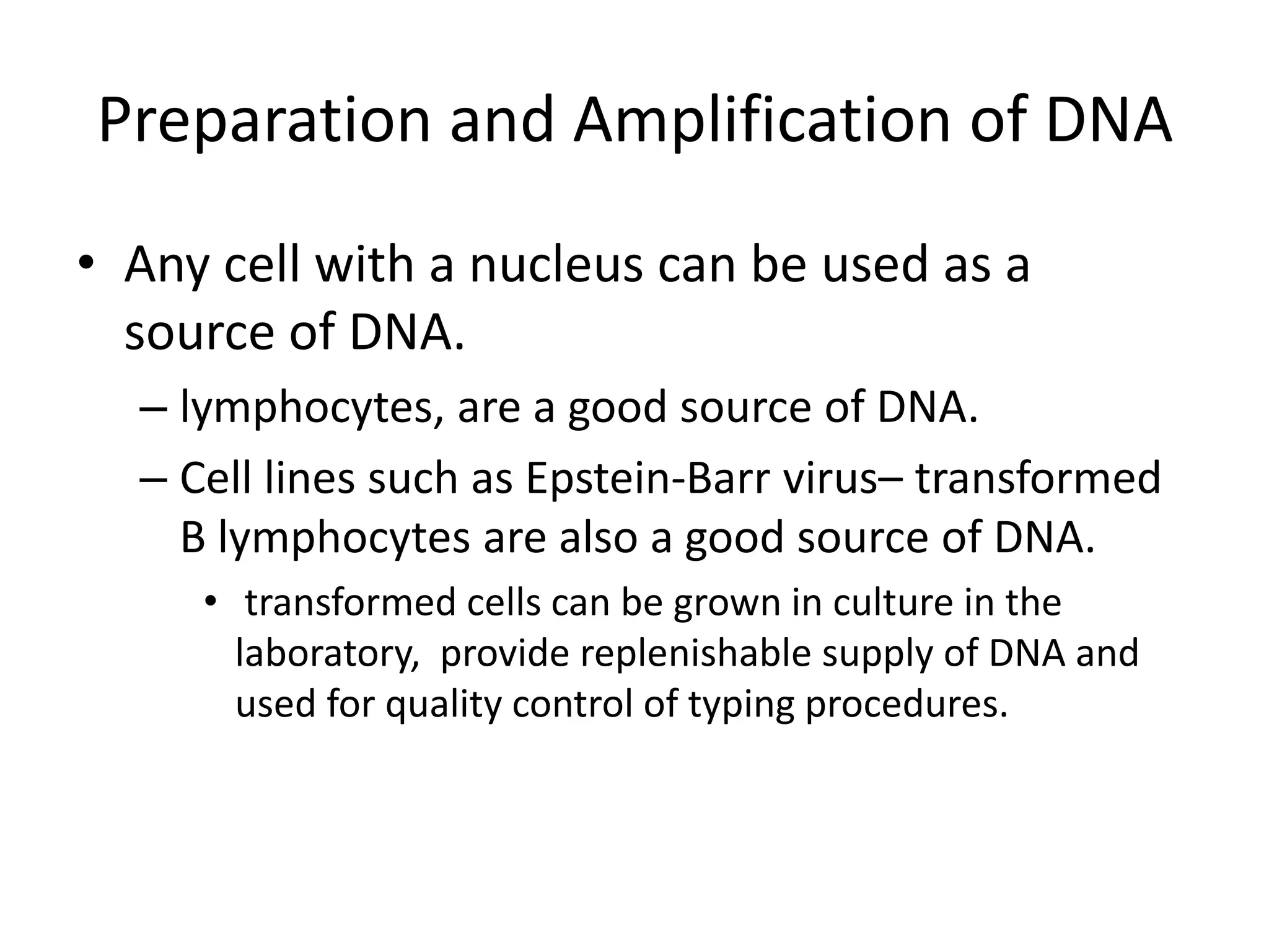 Preparation and Amplification of DNA
• Any cell with a nucleus can be used as a
source of DNA.
– lymphocytes, are a good source of DNA.
– Cell lines such as Epstein-Barr virus– transformed
B lymphocytes are also a good source of DNA.
• transformed cells can be grown in culture in the
laboratory, provide replenishable supply of DNA and
used for quality control of typing procedures.
 