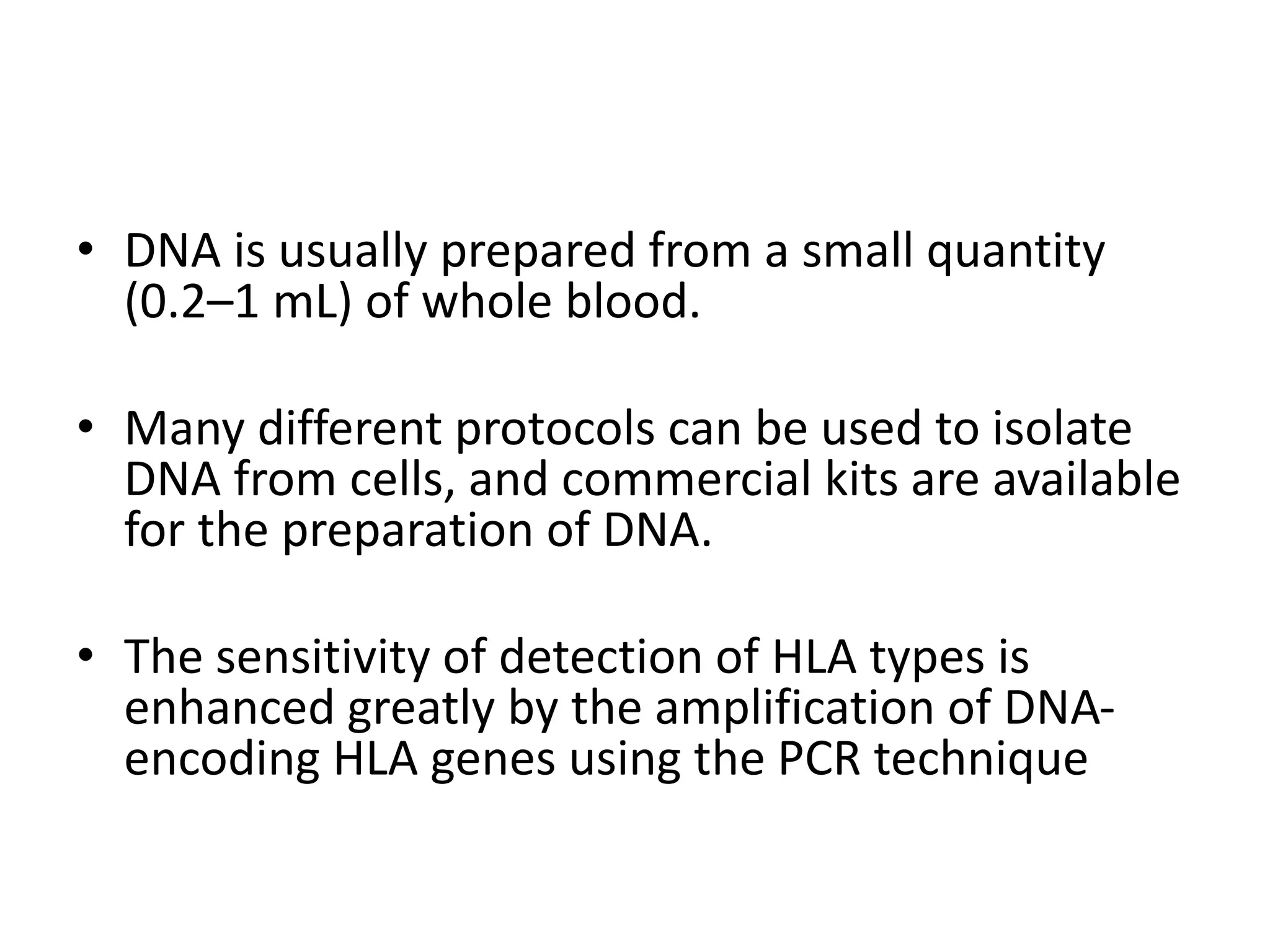 • DNA is usually prepared from a small quantity
(0.2–1 mL) of whole blood.
• Many different protocols can be used to isolate
DNA from cells, and commercial kits are available
for the preparation of DNA.
• The sensitivity of detection of HLA types is
enhanced greatly by the amplification of DNA-
encoding HLA genes using the PCR technique
 