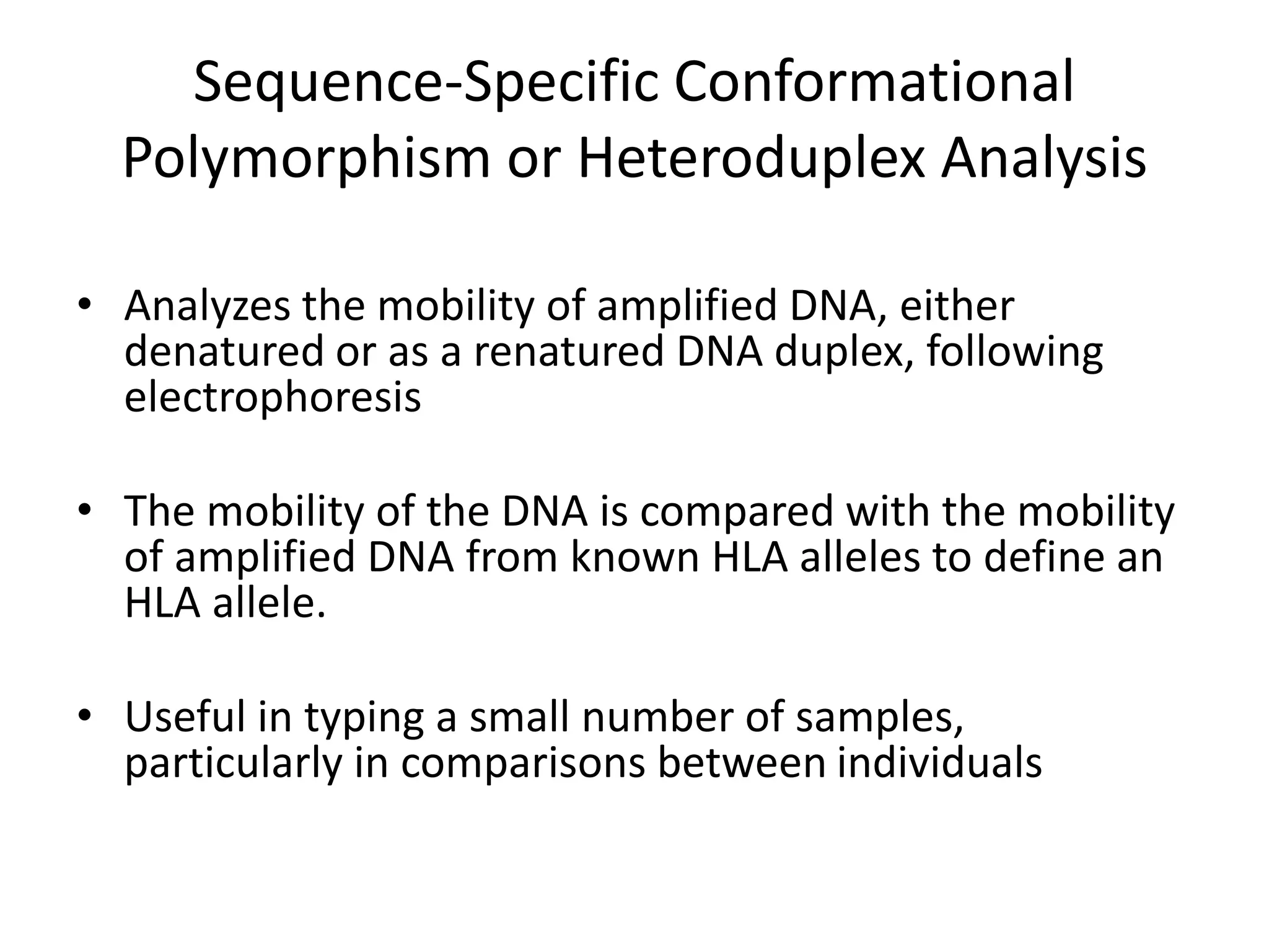 Sequence-Specific Conformational
Polymorphism or Heteroduplex Analysis
• Analyzes the mobility of amplified DNA, either
denatured or as a renatured DNA duplex, following
electrophoresis
• The mobility of the DNA is compared with the mobility
of amplified DNA from known HLA alleles to define an
HLA allele.
• Useful in typing a small number of samples,
particularly in comparisons between individuals
 