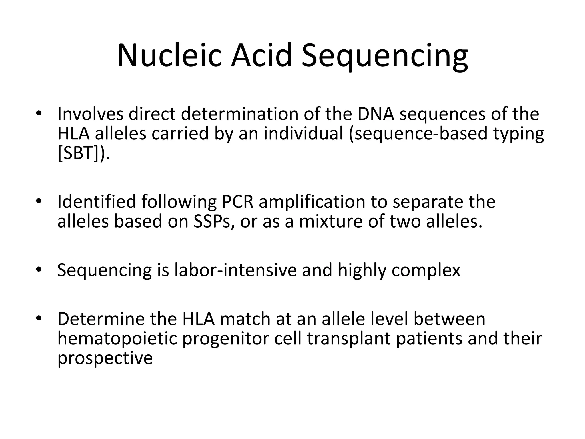 Nucleic Acid Sequencing
• Involves direct determination of the DNA sequences of the
HLA alleles carried by an individual (sequence-based typing
[SBT]).
• Identified following PCR amplification to separate the
alleles based on SSPs, or as a mixture of two alleles.
• Sequencing is labor-intensive and highly complex
• Determine the HLA match at an allele level between
hematopoietic progenitor cell transplant patients and their
prospective
 