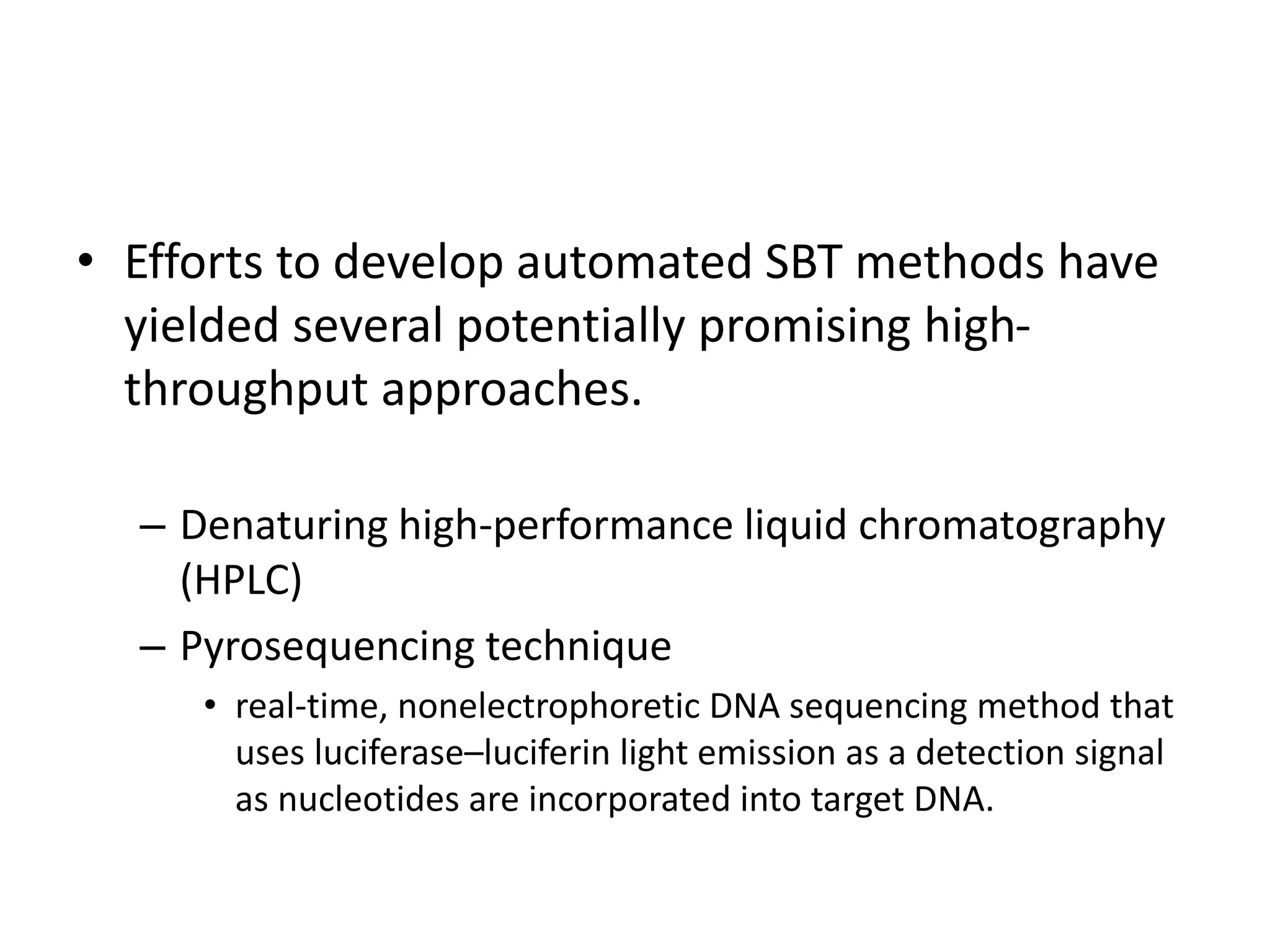 • Efforts to develop automated SBT methods have
yielded several potentially promising high-
throughput approaches.
– Denaturing high-performance liquid chromatography
(HPLC)
– Pyrosequencing technique
• real-time, nonelectrophoretic DNA sequencing method that
uses luciferase–luciferin light emission as a detection signal
as nucleotides are incorporated into target DNA.
 