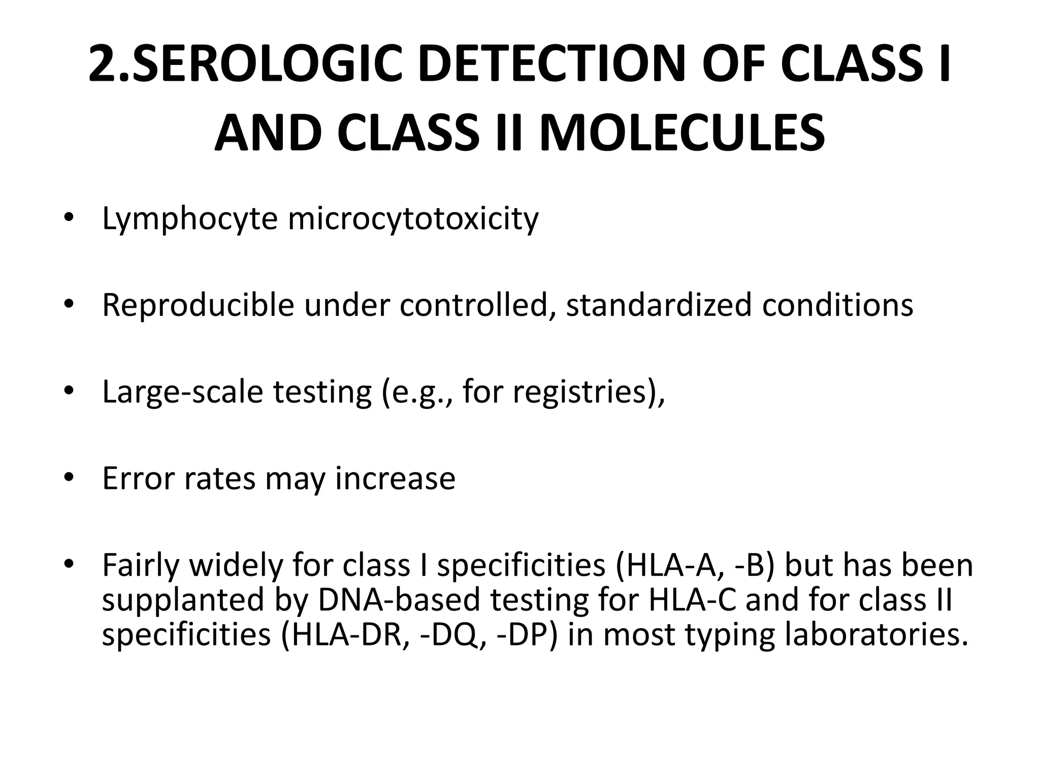 2.SEROLOGIC DETECTION OF CLASS I
AND CLASS II MOLECULES
• Lymphocyte microcytotoxicity
• Reproducible under controlled, standardized conditions
• Large-scale testing (e.g., for registries),
• Error rates may increase
• Fairly widely for class I specificities (HLA-A, -B) but has been
supplanted by DNA-based testing for HLA-C and for class II
specificities (HLA-DR, -DQ, -DP) in most typing laboratories.
 