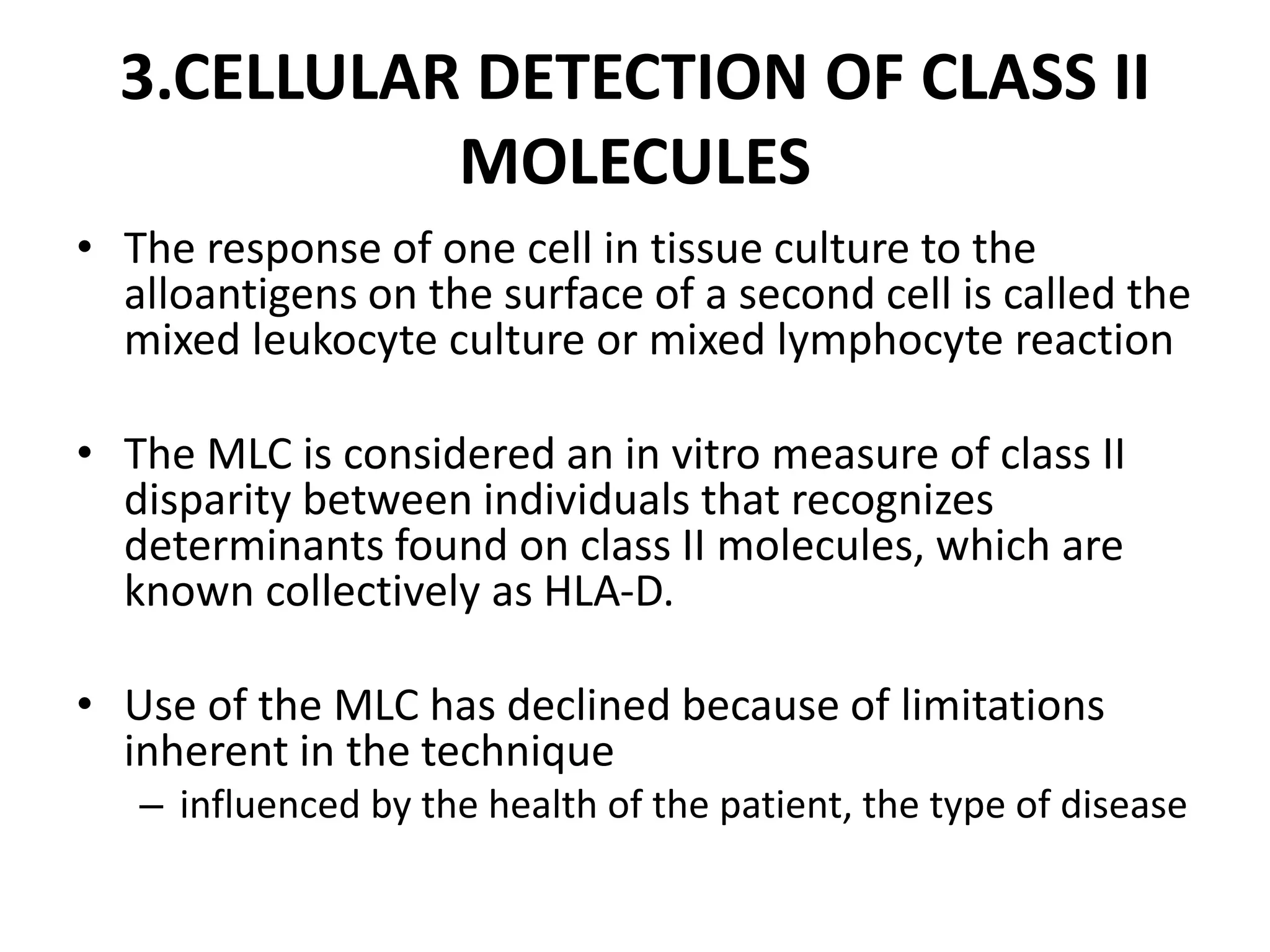 3.CELLULAR DETECTION OF CLASS II
MOLECULES
• The response of one cell in tissue culture to the
alloantigens on the surface of a second cell is called the
mixed leukocyte culture or mixed lymphocyte reaction
• The MLC is considered an in vitro measure of class II
disparity between individuals that recognizes
determinants found on class II molecules, which are
known collectively as HLA-D.
• Use of the MLC has declined because of limitations
inherent in the technique
– influenced by the health of the patient, the type of disease
 