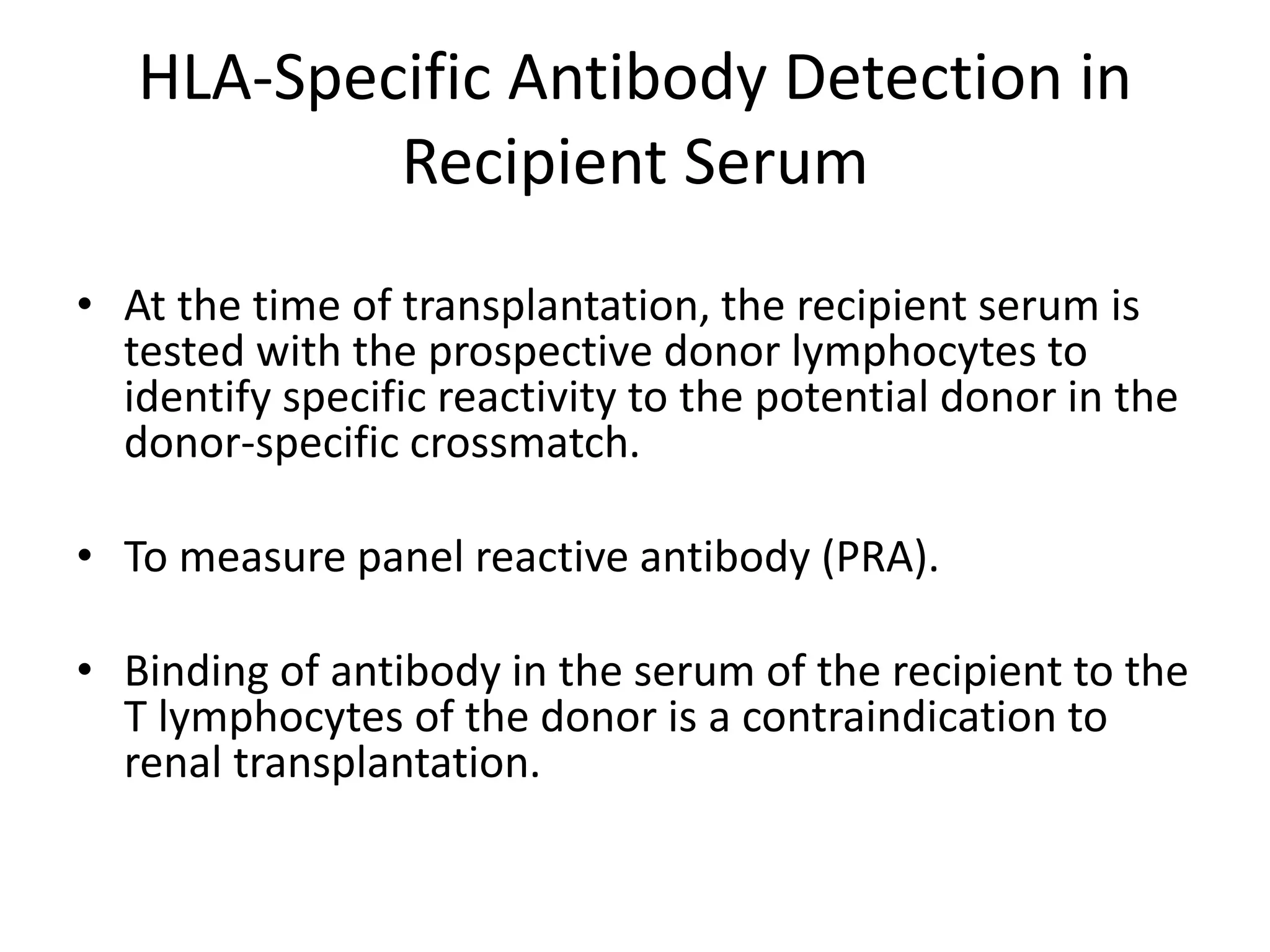 HLA-Specific Antibody Detection in
Recipient Serum
• At the time of transplantation, the recipient serum is
tested with the prospective donor lymphocytes to
identify specific reactivity to the potential donor in the
donor-specific crossmatch.
• To measure panel reactive antibody (PRA).
• Binding of antibody in the serum of the recipient to the
T lymphocytes of the donor is a contraindication to
renal transplantation.
 