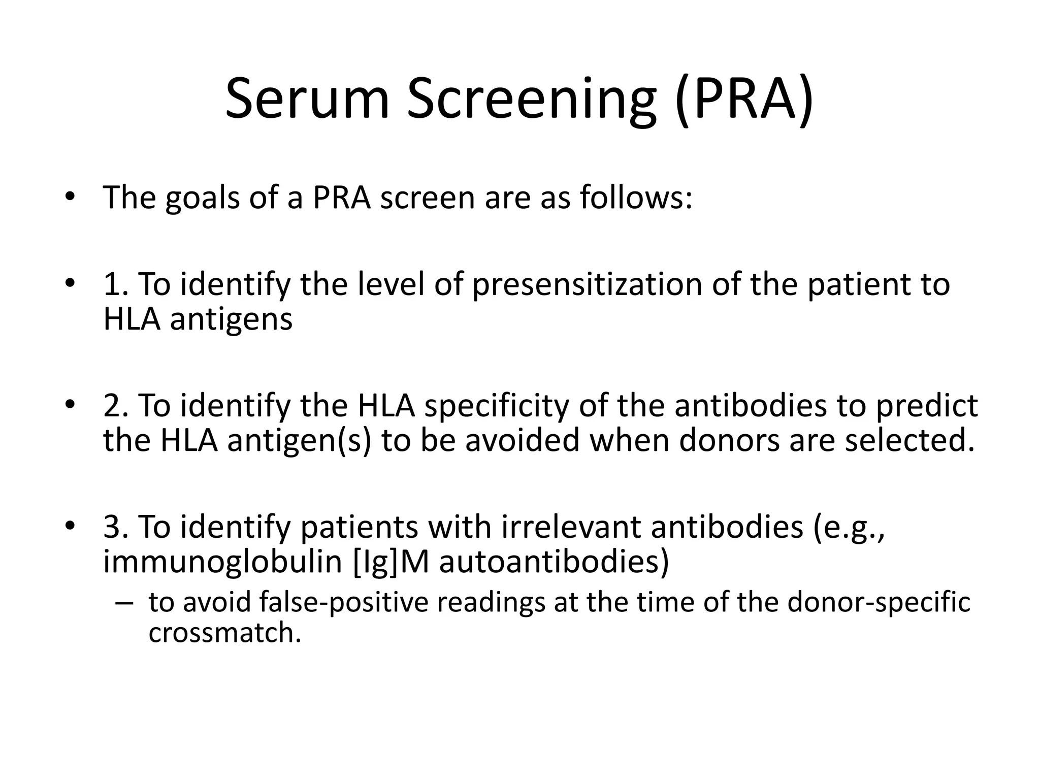 Serum Screening (PRA)
• The goals of a PRA screen are as follows:
• 1. To identify the level of presensitization of the patient to
HLA antigens
• 2. To identify the HLA specificity of the antibodies to predict
the HLA antigen(s) to be avoided when donors are selected.
• 3. To identify patients with irrelevant antibodies (e.g.,
immunoglobulin [Ig]M autoantibodies)
– to avoid false-positive readings at the time of the donor-specific
crossmatch.
 