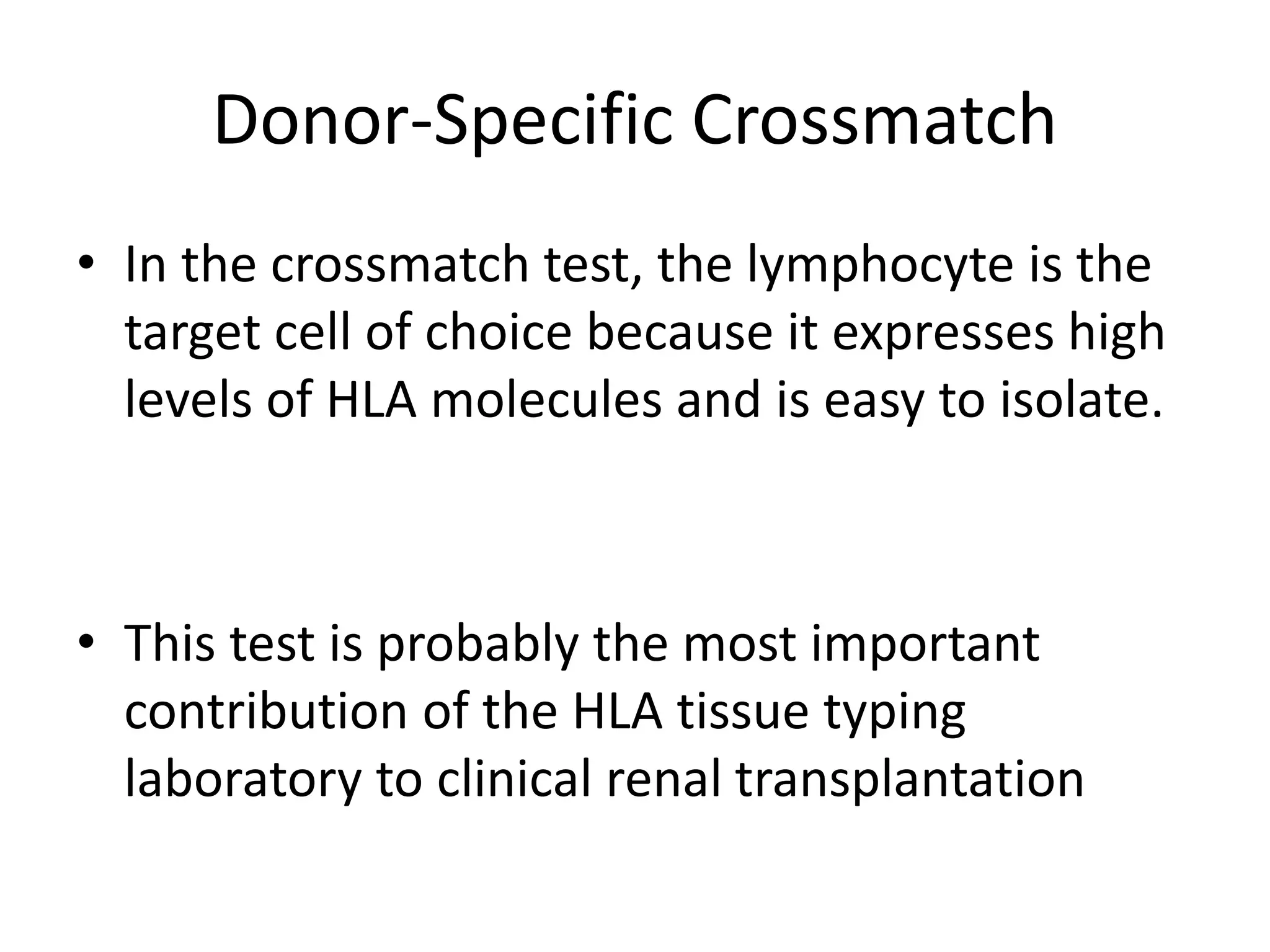 Donor-Specific Crossmatch
• In the crossmatch test, the lymphocyte is the
target cell of choice because it expresses high
levels of HLA molecules and is easy to isolate.
• This test is probably the most important
contribution of the HLA tissue typing
laboratory to clinical renal transplantation
 