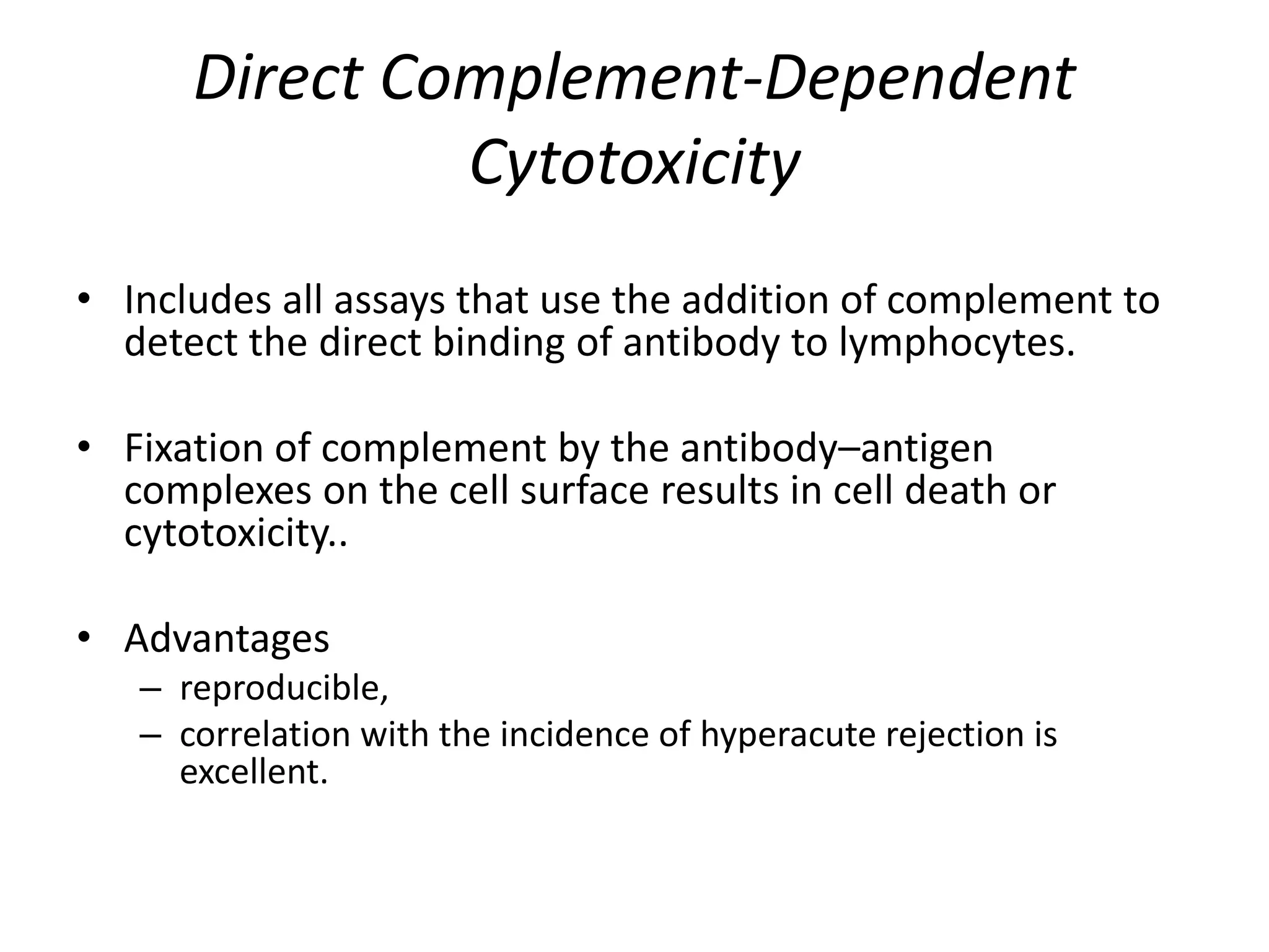 Direct Complement-Dependent
Cytotoxicity
• Includes all assays that use the addition of complement to
detect the direct binding of antibody to lymphocytes.
• Fixation of complement by the antibody–antigen
complexes on the cell surface results in cell death or
cytotoxicity..
• Advantages
– reproducible,
– correlation with the incidence of hyperacute rejection is
excellent.
 